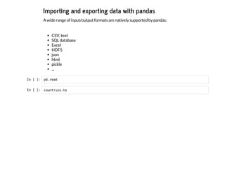Importing and exporting data with pandas
A wide range of input/output formats are natively supported by pandas:
CSV, text
SQL database
Excel
HDF5
json
html
pickle
...
I
n
 
[
 
]
: p
d
.
r
e
a
d
I
n
 
[
 
]
: c
o
u
n
t
r
i
e
s
.
t
o
 