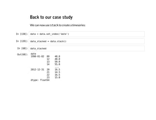 Back to our case study
We can now use s
t
a
c
k
to create a timeseries:
I
n
 
[
1
3
8
]
: d
a
t
a = d
a
t
a
.
s
e
t
_
i
n
d
e
x
(
'
d
a
t
e
'
)
I
n
 
[
1
3
9
]
: d
a
t
a
_
s
t
a
c
k
e
d = d
a
t
a
.
s
t
a
c
k
(
)
I
n
 
[
6
8
]
: d
a
t
a
_
s
t
a
c
k
e
d
O
u
t
[
6
8
]
: d
a
t
e
1
9
9
0
-
0
1
-
0
2 0
9 4
8
.
0
1
2 4
8
.
0
1
3 5
0
.
0
1
4 5
5
.
0
.
.
.
2
0
1
2
-
1
2
-
3
1 2
0 1
6
.
5
2
1 1
4
.
5
2
2 1
6
.
5
2
3 1
5
.
0
d
t
y
p
e
: f
l
o
a
t
6
4
 