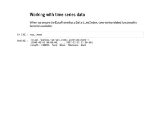 Working with time series data
When we ensure the DataFrame has a D
a
t
e
t
i
m
e
I
n
d
e
x
, time-series related functionality
becomes available:
I
n
 
[
8
2
]
: n
o
2
.
i
n
d
e
x
O
u
t
[
8
2
]
: <
c
l
a
s
s '
p
a
n
d
a
s
.
t
s
e
r
i
e
s
.
i
n
d
e
x
.
D
a
t
e
t
i
m
e
I
n
d
e
x
'
>
[
1
9
9
0
-
0
1
-
0
1 0
0
:
0
0
:
0
0
, .
.
.
, 2
0
1
2
-
1
2
-
3
1 2
3
:
0
0
:
0
0
]
L
e
n
g
t
h
: 1
9
8
8
9
5
, F
r
e
q
: N
o
n
e
, T
i
m
e
z
o
n
e
: N
o
n
e
 