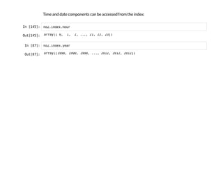 Time and date components can be accessed from the index:
I
n
 
[
1
4
5
]
: n
o
2
.
i
n
d
e
x
.
h
o
u
r
O
u
t
[
1
4
5
]
: a
r
r
a
y
(
[ 0
, 1
, 2
, .
.
.
, 2
1
, 2
2
, 2
3
]
)
I
n
 
[
8
7
]
: n
o
2
.
i
n
d
e
x
.
y
e
a
r
O
u
t
[
8
7
]
: a
r
r
a
y
(
[
1
9
9
0
, 1
9
9
0
, 1
9
9
0
, .
.
.
, 2
0
1
2
, 2
0
1
2
, 2
0
1
2
]
)
 