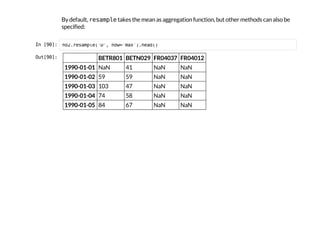 By default, r
e
s
a
m
p
l
e
takes the mean as aggregation function, but other methods can also be
specified:
I
n
 
[
9
0
]
: n
o
2
.
r
e
s
a
m
p
l
e
(
'
D
'
, h
o
w
=
'
m
a
x
'
)
.
h
e
a
d
(
)
O
u
t
[
9
0
]
: BETR801 BETN029 FR04037 FR04012
1990-01-01 NaN 41 NaN NaN
1990-01-02 59 59 NaN NaN
1990-01-03 103 47 NaN NaN
1990-01-04 74 58 NaN NaN
1990-01-05 84 67 NaN NaN
 