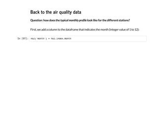 Back to the air quality data
Question: how does the typical monthly profile look like for the different stations?
First, we add a column to the dataframe that indicates the month (integer value of 1 to 12):
I
n
 
[
9
7
]
: n
o
2
[
'
m
o
n
t
h
'
] = n
o
2
.
i
n
d
e
x
.
m
o
n
t
h
 