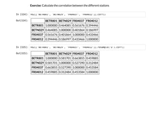 Exercise: Calculate the correlation between the different stations
I
n
 
[
1
1
4
]
: n
o
2
[
[
'
B
E
T
R
8
0
1
'
, '
B
E
T
N
0
2
9
'
, '
F
R
0
4
0
3
7
'
, '
F
R
0
4
0
1
2
'
]
]
.
c
o
r
r
(
)
O
u
t
[
1
1
4
]
: BETR801 BETN029 FR04037 FR04012
BETR801 1.000000 0.464085 0.561676 0.394446
BETN029 0.464085 1.000000 0.401864 0.186997
FR04037 0.561676 0.401864 1.000000 0.433466
FR04012 0.394446 0.186997 0.433466 1.000000
I
n
 
[
1
1
5
]
: n
o
2
[
[
'
B
E
T
R
8
0
1
'
, '
B
E
T
N
0
2
9
'
, '
F
R
0
4
0
3
7
'
, '
F
R
0
4
0
1
2
'
]
]
.
r
e
s
a
m
p
l
e
(
'
D
'
)
.
c
o
r
r
(
)
O
u
t
[
1
1
5
]
: BETR801 BETN029 FR04037 FR04012
BETR801 1.000000 0.581701 0.663855 0.459885
BETN029 0.581701 1.000000 0.527390 0.312484
FR04037 0.663855 0.527390 1.000000 0.453584
FR04012 0.459885 0.312484 0.453584 1.000000
 