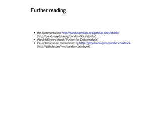 Further reading
the documentation:
Wes McKinney's book "Python for Data Analysis"
lots of tutorials on the internet, eg
http://pandas.pydata.org/pandas-docs/stable/
(http://pandas.pydata.org/pandas-docs/stable/)
http://github.com/jvns/pandas-cookbook
(http://github.com/jvns/pandas-cookbook)
 