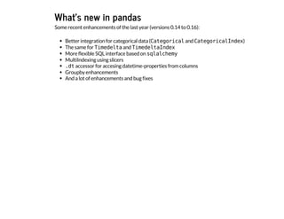 What's new in pandas
Some recent enhancements of the last year (versions 0.14 to 0.16):
Better integration for categorical data (C
a
t
e
g
o
r
i
c
a
l
and C
a
t
e
g
o
r
i
c
a
l
I
n
d
e
x
)
The same for T
i
m
e
d
e
l
t
a
and T
i
m
e
d
e
l
t
a
I
n
d
e
x
More flexible SQL interface based on s
q
l
a
l
c
h
e
m
y
MultiIndexing using slicers
.
d
t
accessor for accesing datetime-properties from columns
Groupby enhancements
And a lot of enhancements and bug fixes
 