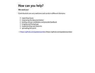 How can you help?
We need you!
Contributions are very welcome and can be in different domains:
reporting issues
improving the documentation
testing release candidates and provide feedback
triaging and fixing bugs
implementing new features
spreading the word
-> https://github.com/pydata/pandas (https://github.com/pydata/pandas)
 