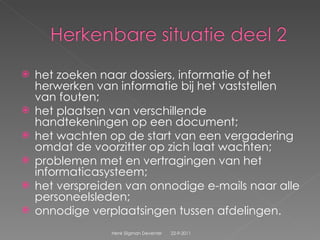 het zoeken naar dossiers, informatie of het herwerken van informatie bij het vaststellen van fouten;  het plaatsen van verschillende handtekeningen op een document;  het wachten op de start van een vergadering omdat de voorzitter op zich laat wachten;  problemen met en vertragingen van het informaticasysteem;  het verspreiden van onnodige e-mails naar alle personeelsleden;  onnodige verplaatsingen tussen afdelingen.  22-9-2011 Henk Sligman Deventer 
