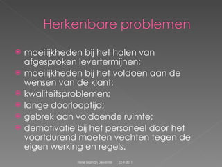 moeilijkheden bij het halen van afgesproken levertermijnen;  moeilijkheden bij het voldoen aan de wensen van de klant;  kwaliteitsproblemen;  lange doorlooptijd;  gebrek aan voldoende ruimte;  demotivatie bij het personeel door het voortdurend moeten vechten tegen de eigen werking en regels.  22-9-2011 Henk Sligman Deventer 