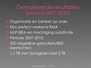 Organisatie en beheer op orde Een perfect werkend RMA  NUP/BEA en machtiging substitutie Periode 2007-2010 500 dagelijkse gebruikers/800 leesrechten 1,1 TB met doorgroei naar 2 TB 22-9-2011 Henk Sligman Deventer 