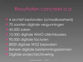 4 archief bestanden (schaalbaarheid) 70 soorten digitale vergunningen 45.000 zaken 15.000 digitale WMO cliëntdossiers  90.000 digitale facturen  8000 digitale WOZ bezwaren Beheer digitale bestemmingsplannen  Digitale projectarchivering 22-9-2011 Henk Sligman Deventer 