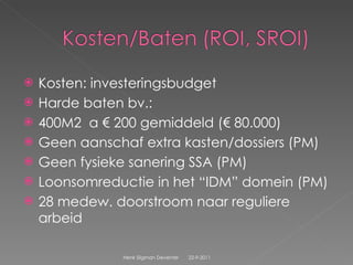 Kosten: investeringsbudget Harde baten bv.: 400M2  a € 200 gemiddeld (€ 80.000) Geen aanschaf extra kasten/dossiers (PM) Geen fysieke sanering SSA (PM) Loonsomreductie in het “IDM” domein (PM) 28 medew. doorstroom naar reguliere arbeid  22-9-2011 Henk Sligman Deventer 