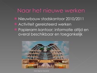 Nieuwbouw stadskantoor 2010/2011 Activiteit gerelateerd werken Papierarm kantoor; informatie altijd en overal beschikbaar en toegankelijk Henk Sligman Deventer 