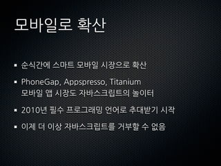 모바일로확산

 순식간에스마트모바일시장으로확산

 PhoneGap,Appspresso,Titanium
 모바일앱시장도자바스크립트의놀이터

 2010년필수프로그래밍언어로추대받기시작

 이제더이상자바스크립트를거부할수없음
 