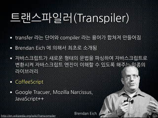트랜스파일러(հԲ辱)
          transfer라는단어와compiler라는용어가합쳐져만들어짐

          BrendanEich에의해서최초로소개됨

          자바스크립트가새로운형태의문법을파싱하여자바스크립트로
          변환시켜자바스크립트엔진이이해할수있도록해주는일종의
          라이브러리

          CoffeeScript

          GoogleTracuer,MozillaNarcissus,
          JavaScript++

                                                         BrendanEich
http://en.wikipedia.org/wiki/Transcompiler
 