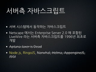 서버측자바스크립트

서버시스템에서동작하는자바스크립트
Netscape에서는EnterpriseServer2.0에포함된
LiveWire라는서버측자바스크립트를1996년최초로
개발
AptanaJaxerisDead
Node.js,RingoJS,Narwhal,Helma,AppengineJS,
JSGI
 