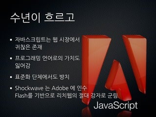 수년이흐르고
 자바스크립트는웹시장에서
 귀찮은존재

 프로그래밍언어로의가치도
 잃어감

 표준화단체에서도방치

 Shockwave는Adobe에인수
 Flash를기반으로리치웹의절대강자로군림

                                               JavaScript
 