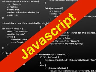 ui.navigationBar.doComponentLayout();
this.sourceButton = new Ext.Button({
                                          }
     text: 'Source',
     ui: 'action',
                                          Ext.Ajax.request({
     hidden: true,
                                               url: source,
     handler: this.onSourceButtonTap,


                                                                   t
                                               success: function(response) {
     scope: this
                                                    this.codeBox.setValue(Ext.htmlEncode(respo



                                                                 p
});
                                               },
                                               scope: this
this.codeBox = new Ext.ux.CodeBox({scroll: false});
                                    }
                                          });


                                                          r i
                                                c
var sourceConfig = {
                                    else {
     items: [this.codeBox],



                                              s
                                          this.codeBox.setValue('No source for this example.'
     bodyCls: 'ux-code',
                                          this.sourceButton.hide();
     scroll: {


                                   a
                                          this.sourceActive = false;
          direction: 'both',
                                          this.sourceButton.setText('Source');



                                 v
          eventTarget: 'parent'
                                          ui.navigationBar.doComponentLayout();
     }



                        a
                                    }
};
                                },
if (!Ext.is.Phone) {

           width: 500,J
     Ext.apply(sourceConfig, {

           height: 500,
           floating: true
                                 onSourceButtonTap : function() {
                                     if (!Ext.is.Phone) {

                                     }
                                          this.sourcePanel.showBy(this.sourceButton.el, 'fade')

                                     else {
     });
                                          if (this.sourceActive) {
}
                                                this.ui.setActiveItem(this.ui.currentCard, Ext.is
 