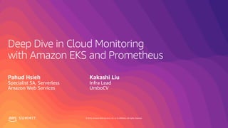 © 2019, Amazon Web Services, Inc. or its affiliates. All rights reserved.S U M M I T
Deep Dive in Cloud Monitoring
with Amazon EKS and Prometheus
Pahud Hsieh
Specialist SA, Serverless
Amazon Web Services
Kakashi Liu
Infra Lead
UmboCV
 