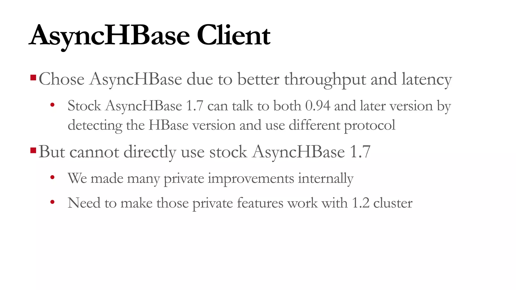 AsyncHBase Client
§Chose AsyncHBase due to better throughput and latency
• Stock AsyncHBase 1.7 can talk to both 0.94 and later version by
detecting the HBase version and use different protocol
§But cannot directly use stock AsyncHBase 1.7
• We made many private improvements internally
• Need to make those private features work with 1.2 cluster
 