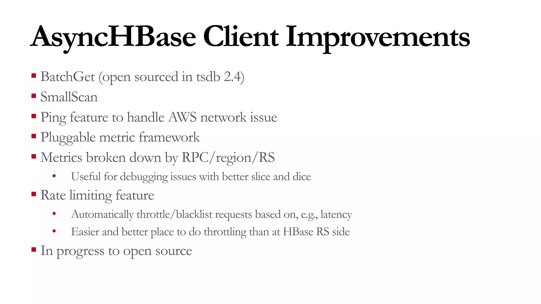 AsyncHBase Client Improvements
§ BatchGet (open sourced in tsdb 2.4)
§ SmallScan
§ Ping feature to handle AWS network issue
§ Pluggable metric framework
§ Metrics broken down by RPC/region/RS
• Useful for debugging issues with better slice and dice
§ Rate limiting feature
• Automatically throttle/blacklist requests based on, e.g., latency
• Easier and better place to do throttling than at HBase RS side
§ In progress to open source
 