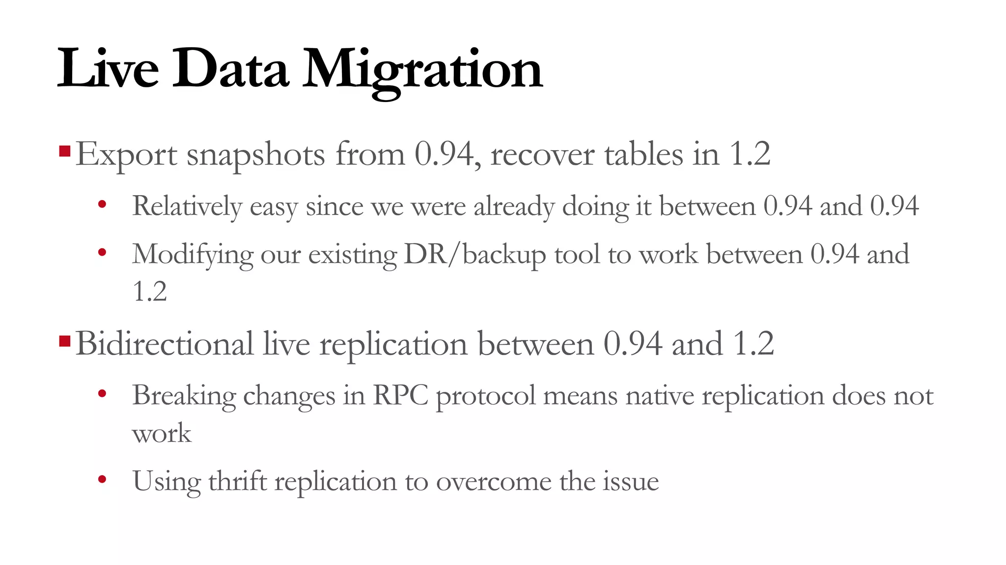 Live Data Migration
§Export snapshots from 0.94, recover tables in 1.2
• Relatively easy since we were already doing it between 0.94 and 0.94
• Modifying our existing DR/backup tool to work between 0.94 and
1.2
§Bidirectional live replication between 0.94 and 1.2
• Breaking changes in RPC protocol means native replication does not
work
• Using thrift replication to overcome the issue
 