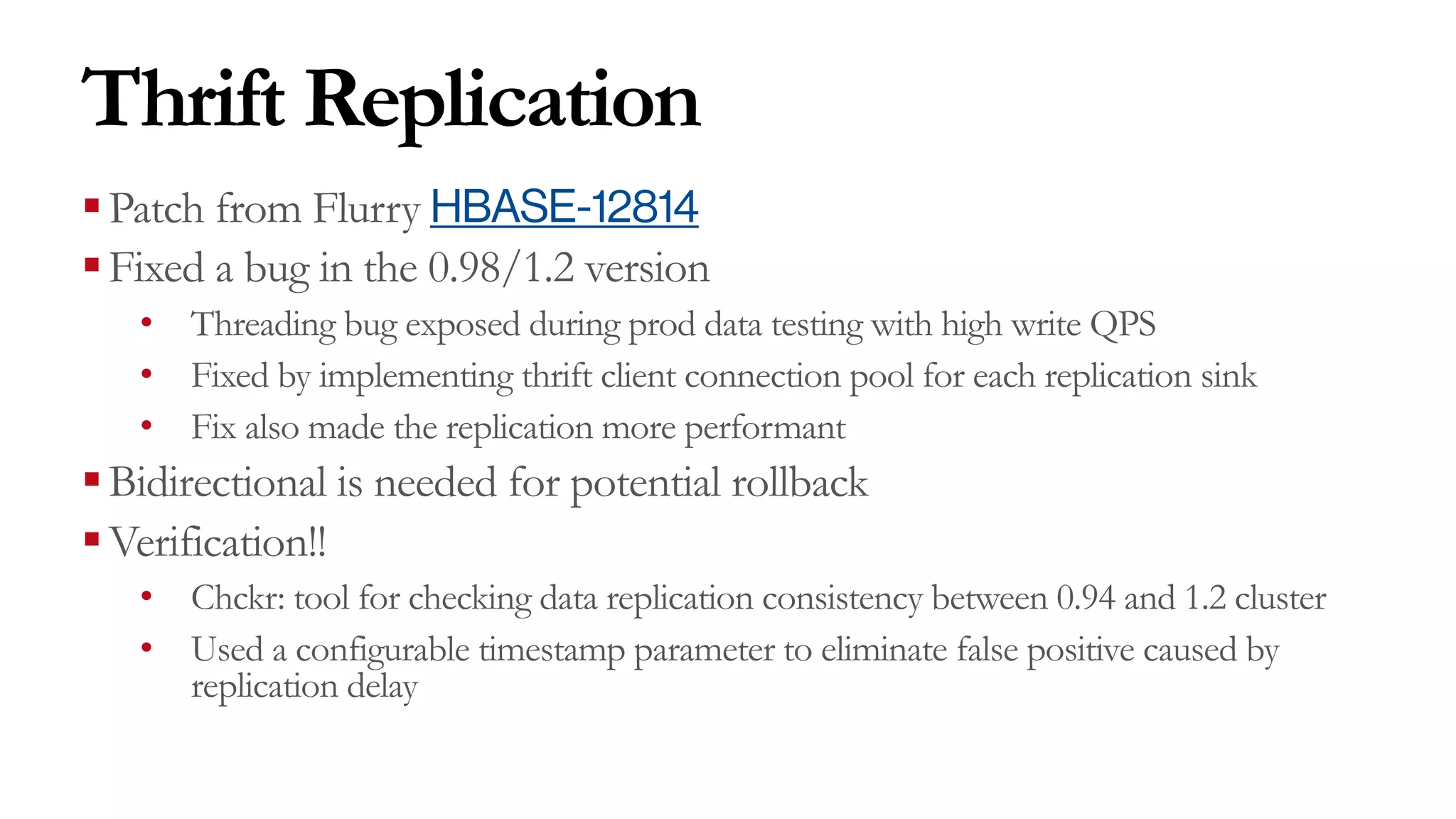 Thrift Replication
§Patch from Flurry HBASE-12814
§Fixed a bug in the 0.98/1.2 version
• Threading bug exposed during prod data testing with high write QPS
• Fixed by implementing thrift client connection pool for each replication sink
• Fix also made the replication more performant
§Bidirectional is needed for potential rollback
§Verification!!
• Chckr: tool for checking data replication consistency between 0.94 and 1.2 cluster
• Used a configurable timestamp parameter to eliminate false positive caused by
replication delay
 