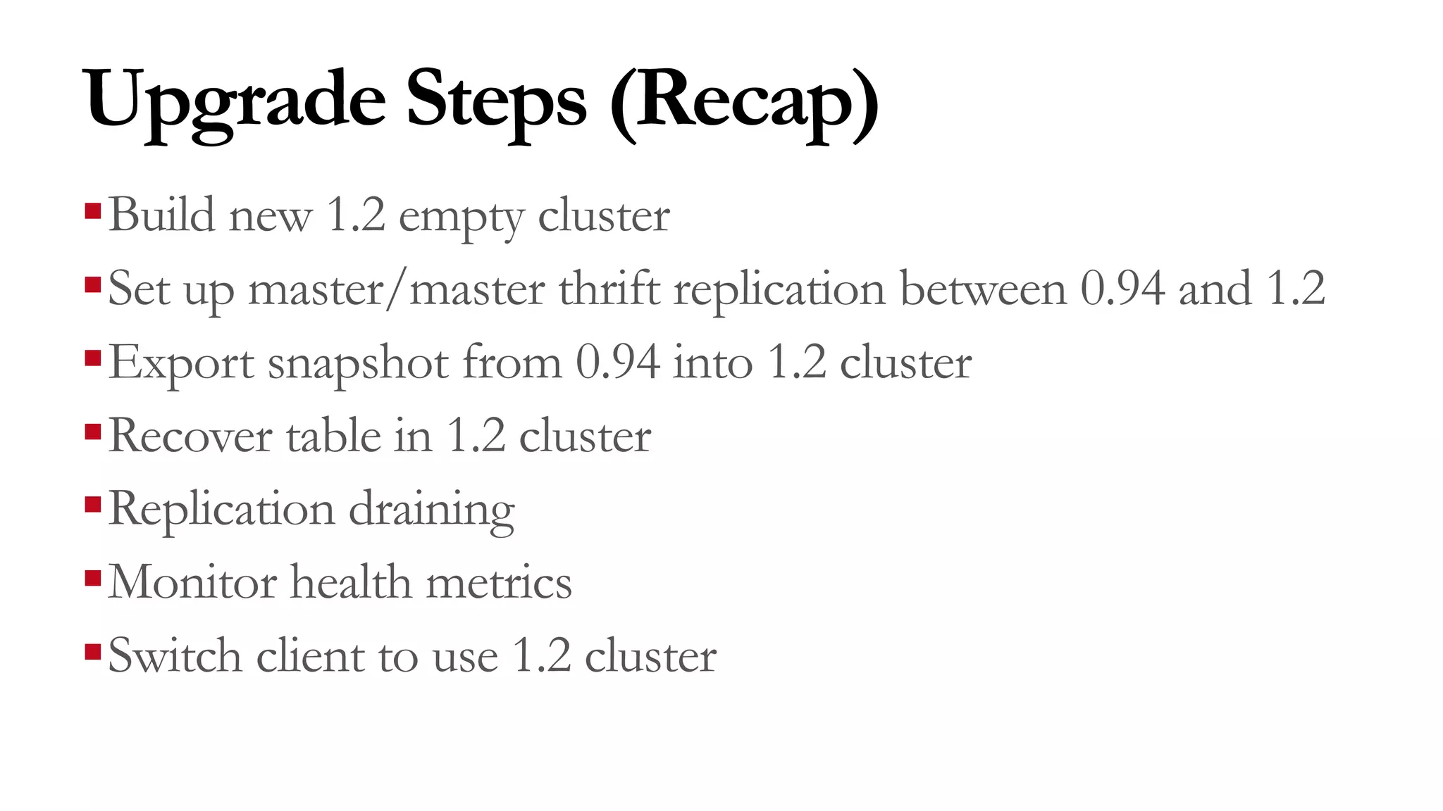 Upgrade Steps (Recap)
§Build new 1.2 empty cluster
§Set up master/master thrift replication between 0.94 and 1.2
§Export snapshot from 0.94 into 1.2 cluster
§Recover table in 1.2 cluster
§Replication draining
§Monitor health metrics
§Switch client to use 1.2 cluster
 