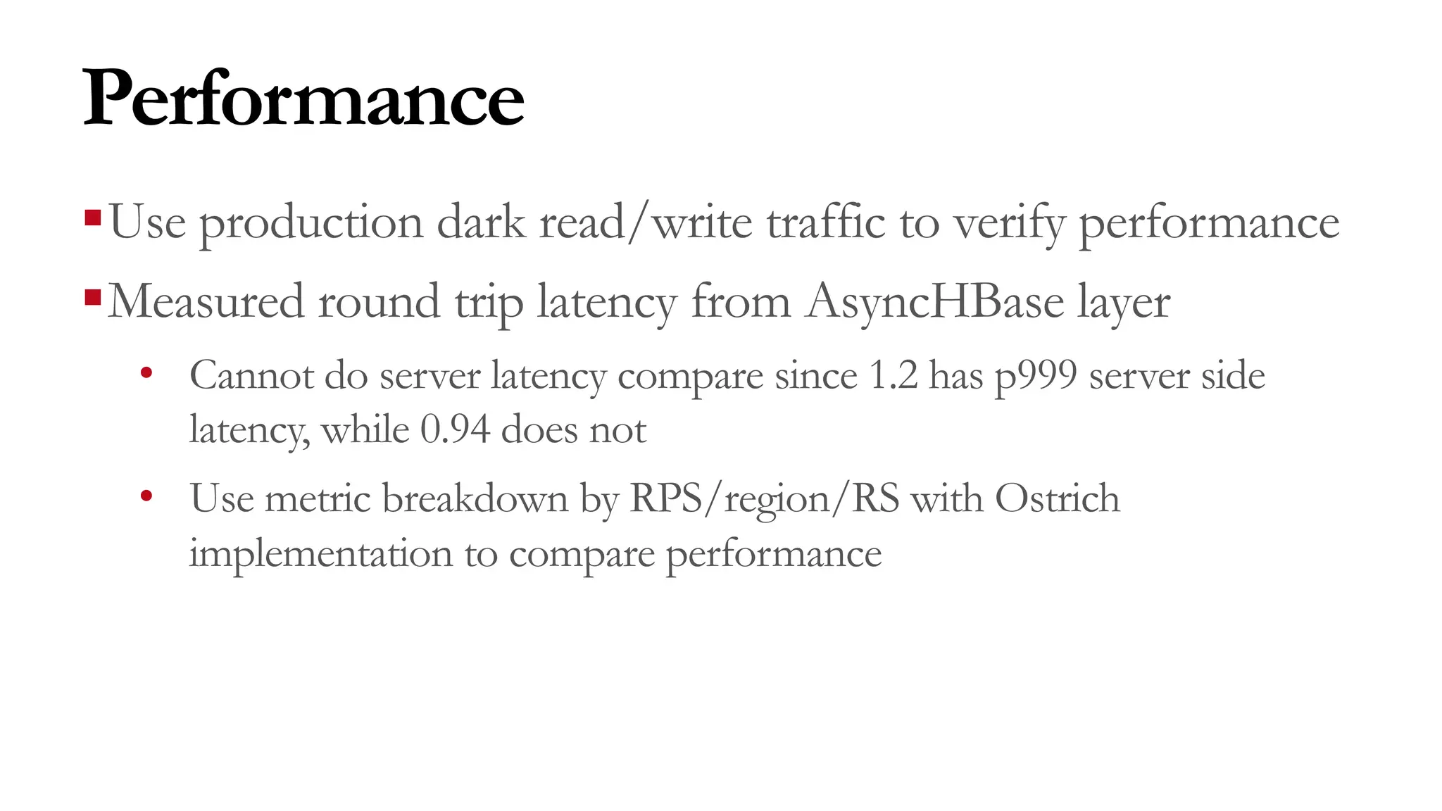 Performance
§Use production dark read/write traffic to verify performance
§Measured round trip latency from AsyncHBase layer
• Cannot do server latency compare since 1.2 has p999 server side
latency, while 0.94 does not
• Use metric breakdown by RPS/region/RS with Ostrich
implementation to compare performance
 