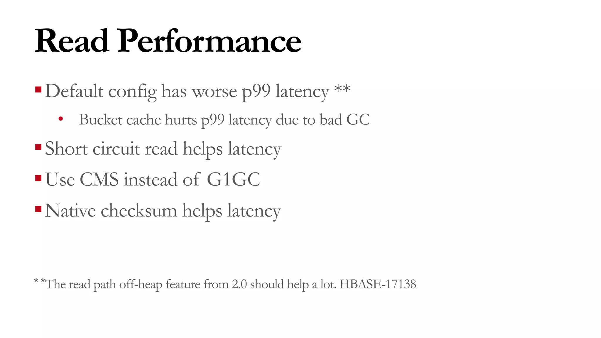 Read Performance
§Default config has worse p99 latency **
• Bucket cache hurts p99 latency due to bad GC
§Short circuit read helps latency
§Use CMS instead of G1GC
§Native checksum helps latency
**The read path off-heap feature from 2.0 should help a lot. HBASE-17138
 