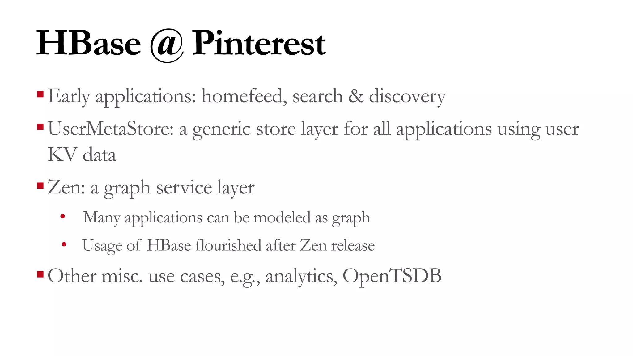 HBase @ Pinterest
§Early applications: homefeed, search & discovery
§UserMetaStore: a generic store layer for all applications using user
KV data
§Zen: a graph service layer
• Many applications can be modeled as graph
• Usage of HBase flourished after Zen release
§Other misc. use cases, e.g., analytics, OpenTSDB
 