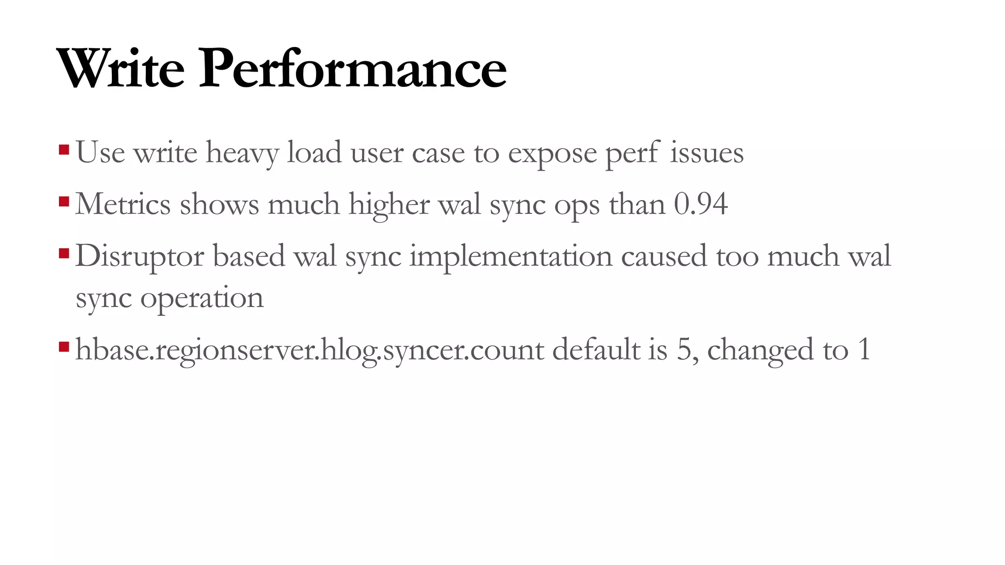 Write Performance
§Use write heavy load user case to expose perf issues
§Metrics shows much higher wal sync ops than 0.94
§Disruptor based wal sync implementation caused too much wal
sync operation
§hbase.regionserver.hlog.syncer.count default is 5, changed to 1
 