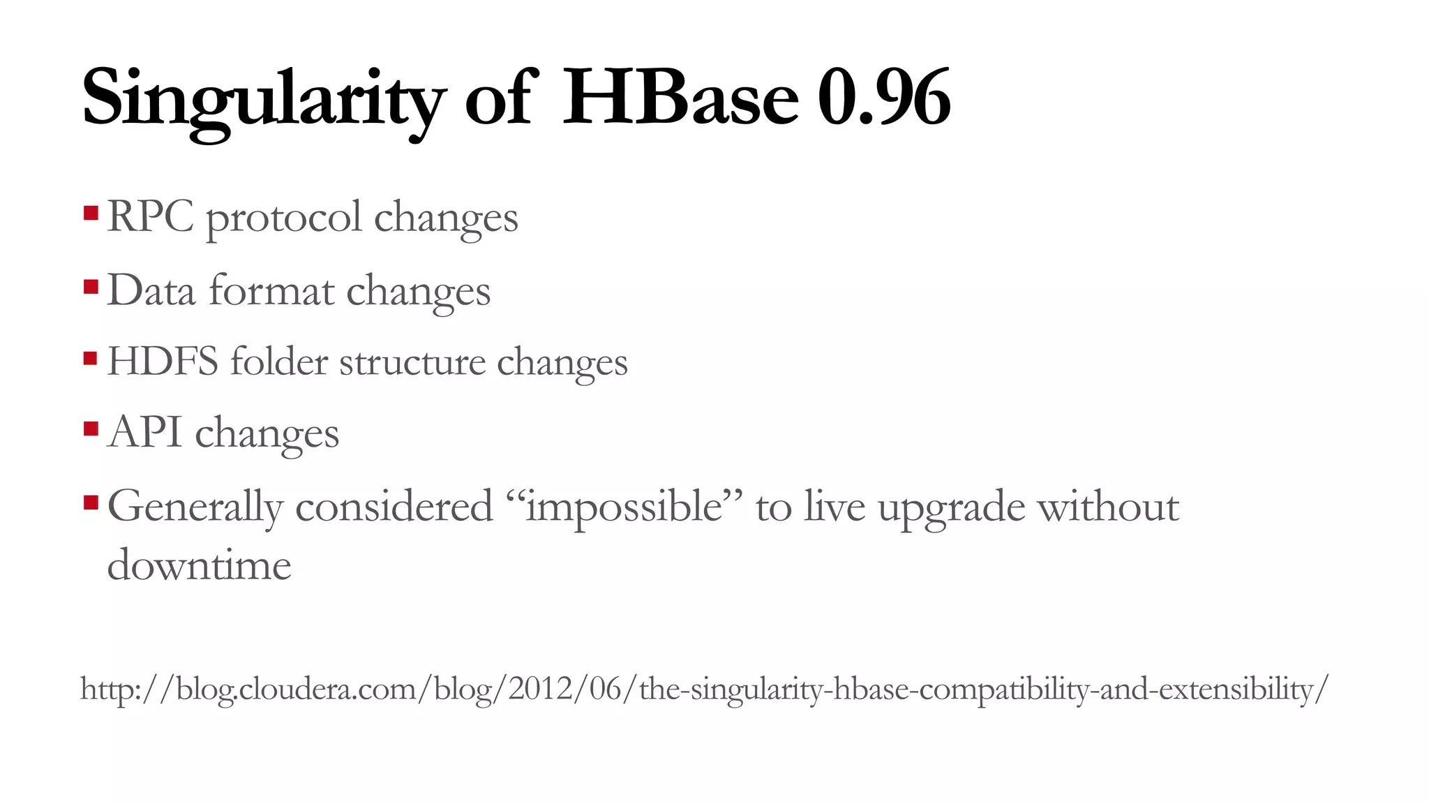 Singularity of HBase 0.96
§RPC protocol changes
§Data format changes
§HDFS folder structure changes
§API changes
§Generally considered “impossible” to live upgrade without
downtime
http://blog.cloudera.com/blog/2012/06/the-singularity-hbase-compatibility-and-extensibility/
 