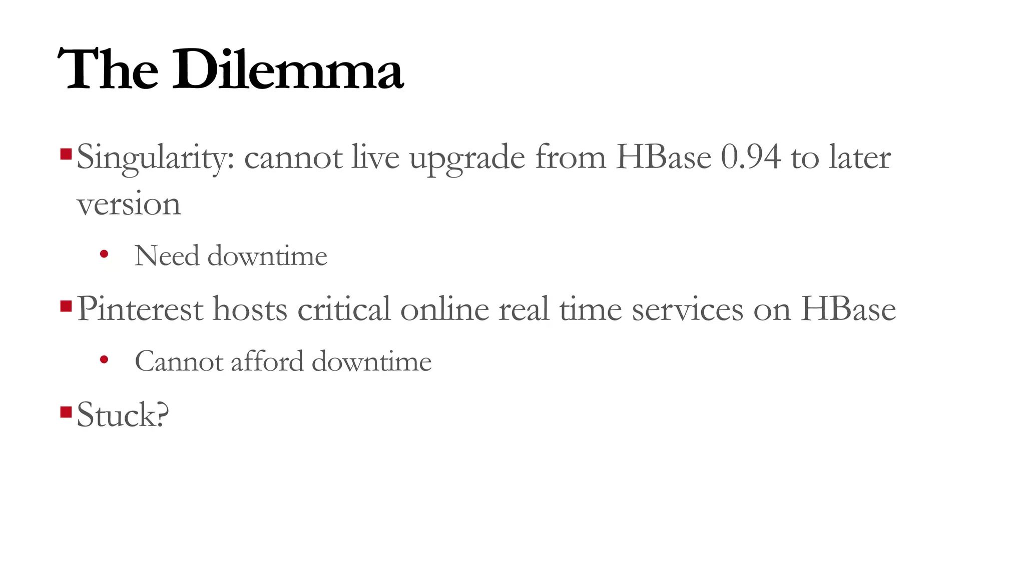 The Dilemma
§Singularity: cannot live upgrade from HBase 0.94 to later
version
• Need downtime
§Pinterest hosts critical online real time services on HBase
• Cannot afford downtime
§Stuck?
 