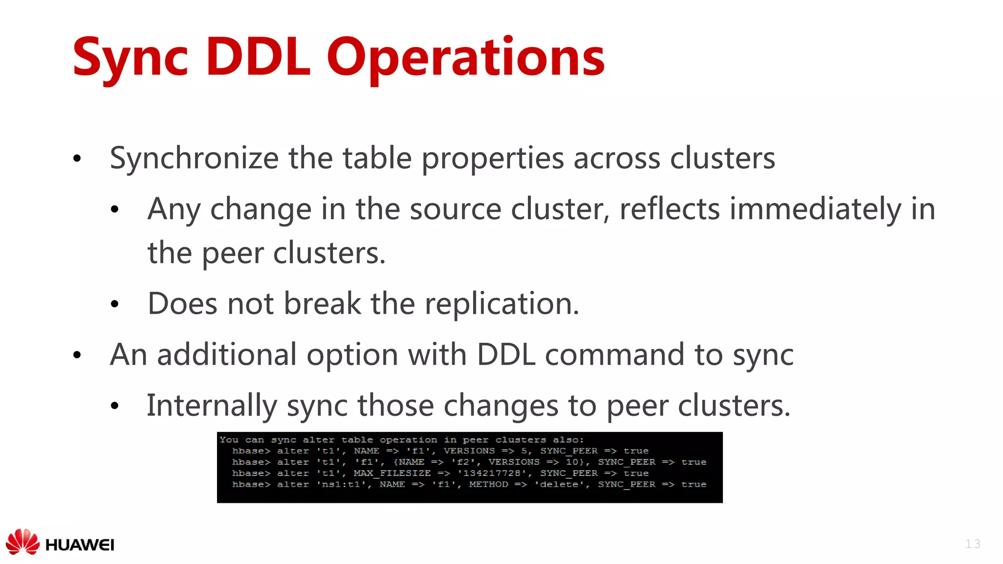 13
Sync DDL Operations
• Synchronize the table properties across clusters
• Any change in the source cluster, reflects immediately in
the peer clusters.
• Does not break the replication.
• An additional option with DDL command to sync
• Internally sync those changes to peer clusters.
 