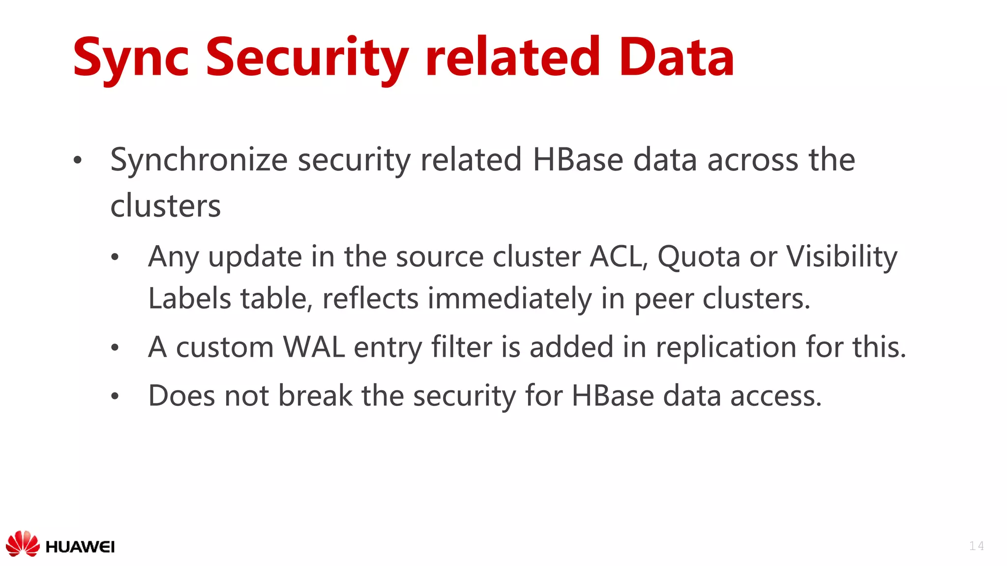 14
Sync Security related Data
• Synchronize security related HBase data across the
clusters
• Any update in the source cluster ACL, Quota or Visibility
Labels table, reflects immediately in peer clusters.
• A custom WAL entry filter is added in replication for this.
• Does not break the security for HBase data access.
 