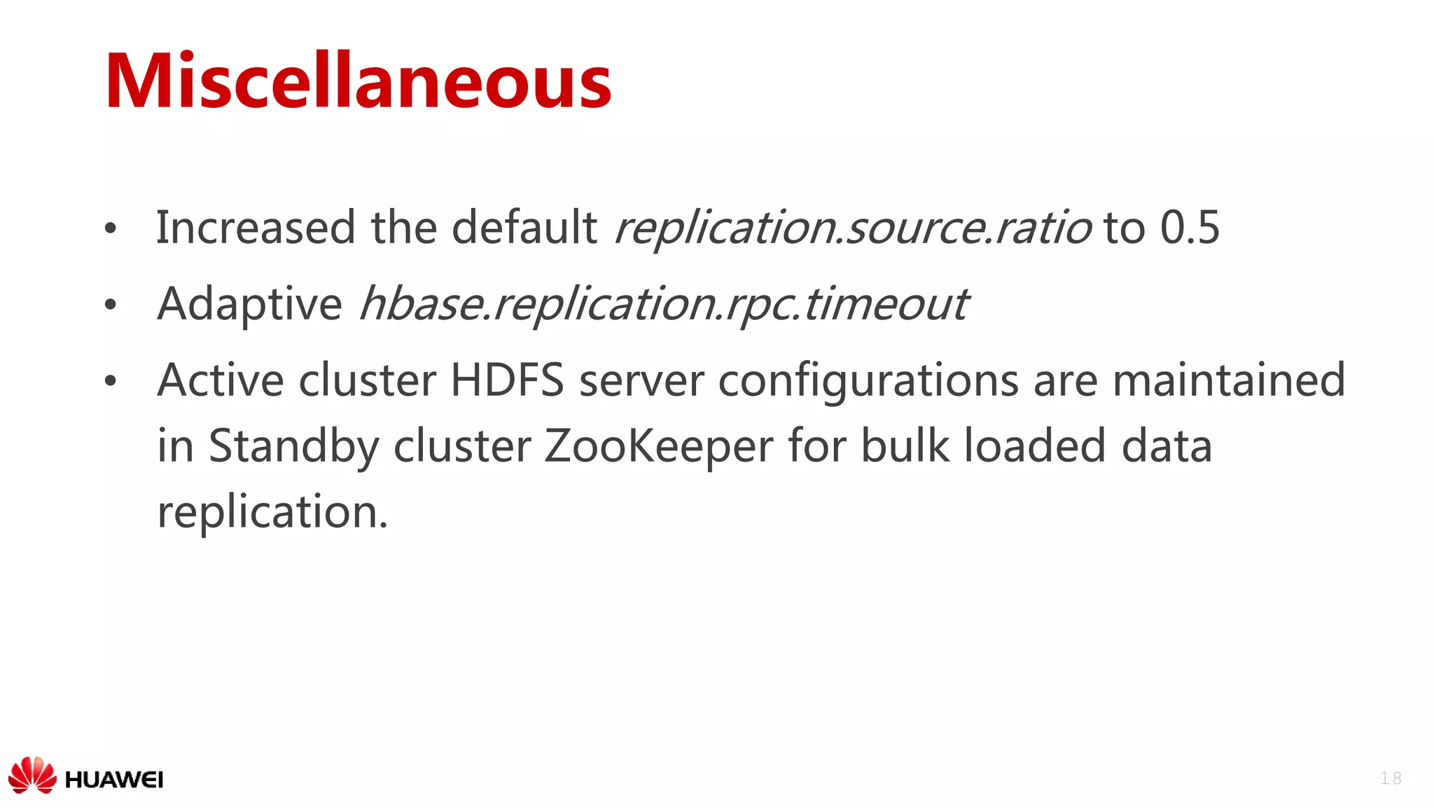 18
Miscellaneous
• Increased the default replication.source.ratio to 0.5
• Adaptive hbase.replication.rpc.timeout
• Active cluster HDFS server configurations are maintained
in Standby cluster ZooKeeper for bulk loaded data
replication.
 