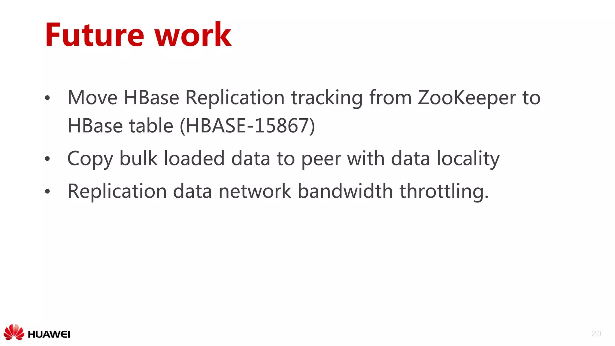20
Future work
• Move HBase Replication tracking from ZooKeeper to
HBase table (HBASE-15867)
• Copy bulk loaded data to peer with data locality
• Replication data network bandwidth throttling.
 