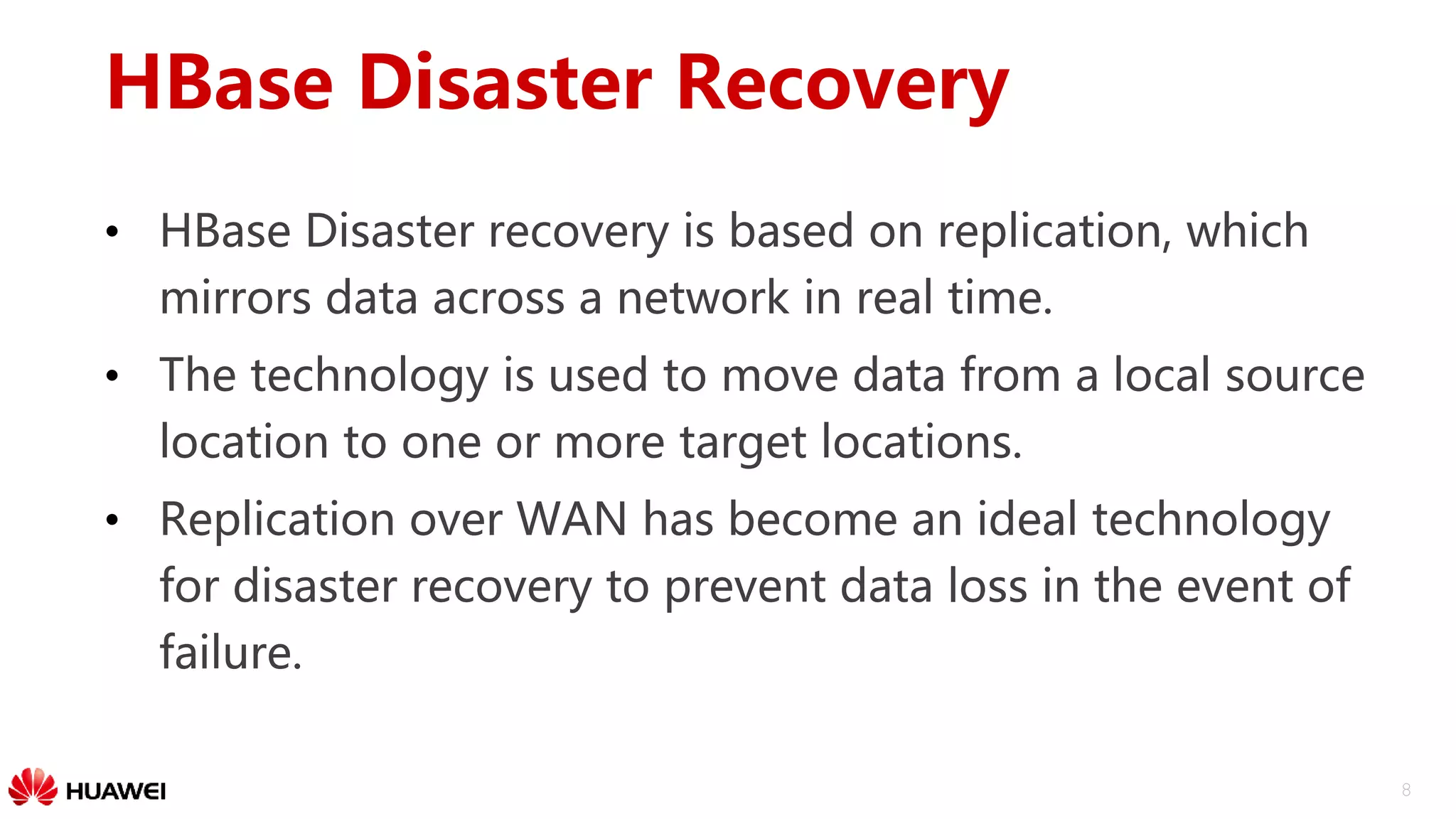 8
HBase Disaster Recovery
• HBase Disaster recovery is based on replication, which
mirrors data across a network in real time.
• The technology is used to move data from a local source
location to one or more target locations.
• Replication over WAN has become an ideal technology
for disaster recovery to prevent data loss in the event of
failure.
 
