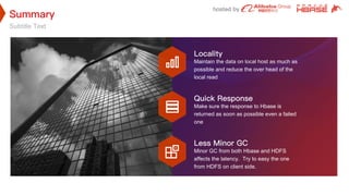 Subtitle Text
Maintain the data on local host as much as
possible and reduce the over head of the
local read
Make sure the response to Hbase is
returned as soon as possible even a failed
one
Minor GC from both Hbase and HDFS
affects the latency. Try to easy the one
from HDFS on client side.
 