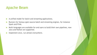 Apache Beam
u A unified model for batch and streaming applications.
u Runners for famous open-source batch and streaming engines, for instance
Spark and Flink.
u Multi-languages are available for end users to build their own pipelines, now
Java and Python are supported.
u Implement once, run almost everywhere.
 