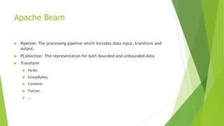 Apache Beam
u Pipeline: The processing pipeline which includes data input, transform and
output.
u PCollection: The representation for both bounded and unbounded data
u Transform
u ParDo
u GroupByKey
u Combine
u Flatten
u …
 