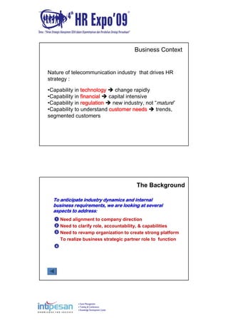 Event Management
Training & Conferences
Knowledge Development Center
Nature of telecommunication industry that drives HR
strategy :
•Capability in technology change rapidly
•Capability in financial capital intensive
•Capability in regulation new industry, not “mature”
•Capability to understand customer needs trends,
segmented customers
Business Context
Need alignment to company direction
Need to clarify role, accountability, & capabilities
Need to revamp organization to create strong platform
To realize business strategic partner role to function
1
2
3
4
The Background
To anticipate industry dynamics and internal
business requirements, we are looking at several
aspects to address:
 