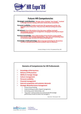 Event Management
Training & Conferences
Knowledge Development Center
Future HR Competencies
Strategic contribution:  Manage culture, facilitate "fast change“,  involved 
in strategic decision‐making, and create market‐driven connectivity. 
Personal credibility: Credible to both their HR counterparts and the  line 
managers whom they serve. They also have effective writing and verbal 
skills. 
HR delivery: Focus HR activities in four key areas: staffing, training & 
development, performance management, managing/ measuring the impact 
of overall HR practices.
Business knowledge:  Keen understanding of how the firm creates wealth, 
how the firm is horizontally integrated (e.g., how sales and marketing relate 
to manufacturing), and what the industry challenges are. 
Knowledge of HR technology: Able to leverage technology for HR practices 
and use e‐HR/Web‐based channels to deliver value to customers. 
University of Michigan, Ann Arbor, HR competencies Study, 2005
Domains of Competencies for HR Professionals
• Knowledge of the business 
• Delivery of HR practices 
• Ability to manage change
• Culture management
• Personal credibility
• Financial management 
• External competitive and customer demands
• Strategic HR performance management
• Critical causal thinking, 
• Understanding principles of good management, 
• Estimating causal relationships, and 
• “Executive” communication (to communicate HR strategic 
performance results to senior line managers.) 
David Ulrich, “HR Scorecard”, 2001
 