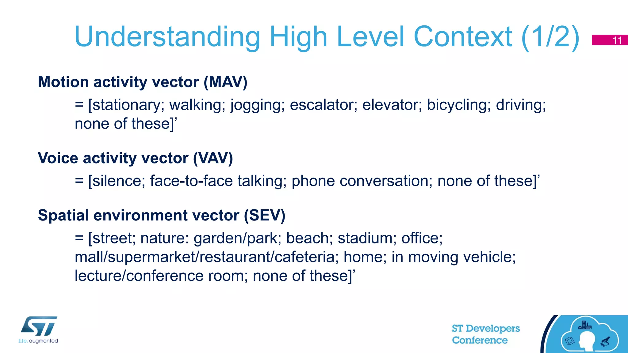 Understanding High Level Context (1/2)
Motion activity vector (MAV)
= [stationary; walking; jogging; escalator; elevator; bicycling; driving;
none of these]’
Voice activity vector (VAV)
= [silence; face-to-face talking; phone conversation; none of these]’
Spatial environment vector (SEV)
= [street; nature: garden/park; beach; stadium; office;
mall/supermarket/restaurant/cafeteria; home; in moving vehicle;
lecture/conference room; none of these]’
11
 