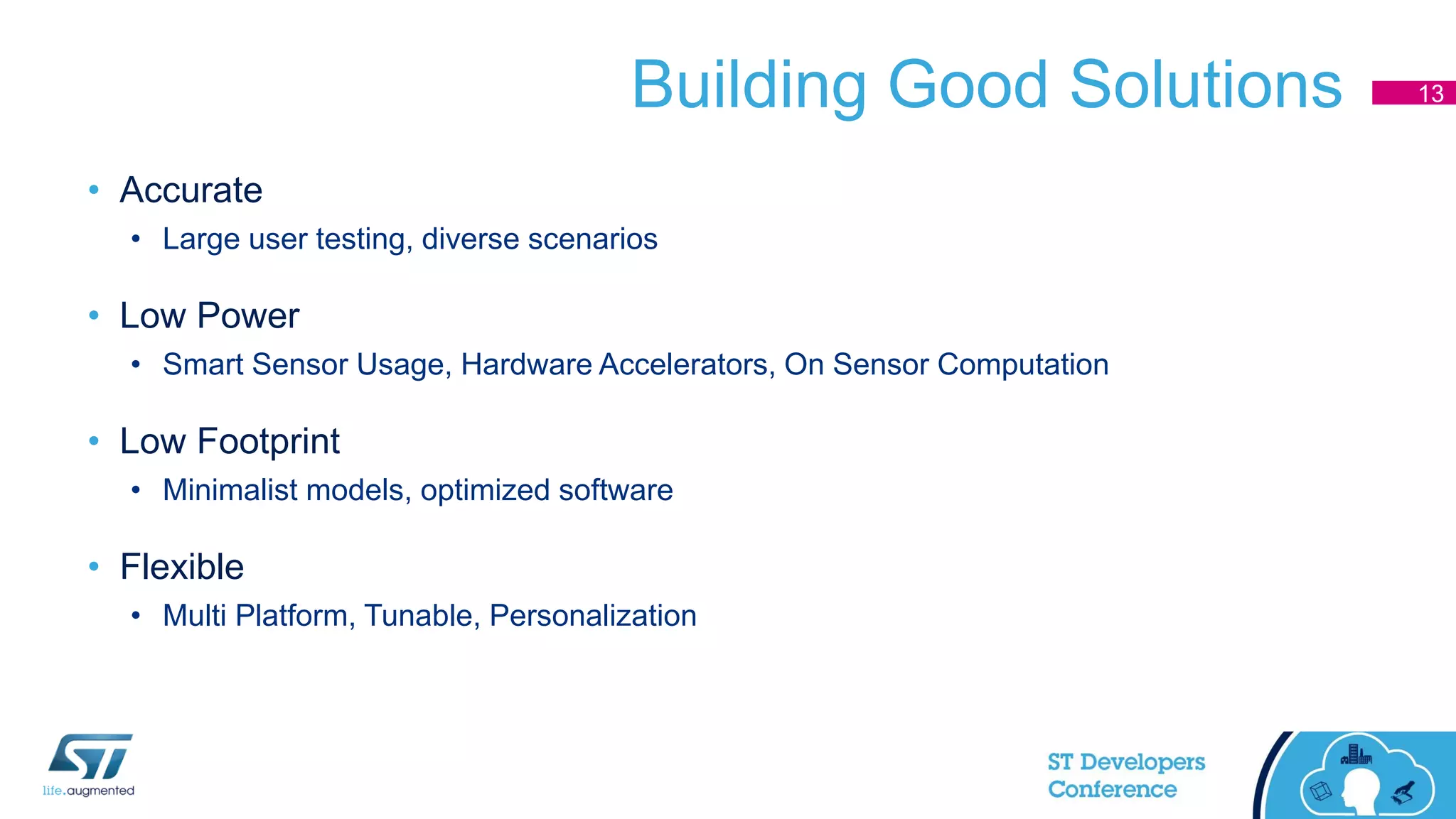 Building Good Solutions
• Accurate
• Large user testing, diverse scenarios
• Low Power
• Smart Sensor Usage, Hardware Accelerators, On Sensor Computation
• Low Footprint
• Minimalist models, optimized software
• Flexible
• Multi Platform, Tunable, Personalization
13
 