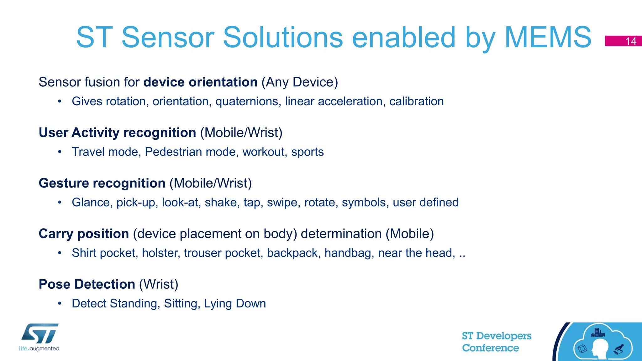 ST Sensor Solutions enabled by MEMS
Sensor fusion for device orientation (Any Device)
• Gives rotation, orientation, quaternions, linear acceleration, calibration
User Activity recognition (Mobile/Wrist)
• Travel mode, Pedestrian mode, workout, sports
Gesture recognition (Mobile/Wrist)
• Glance, pick-up, look-at, shake, tap, swipe, rotate, symbols, user defined
Carry position (device placement on body) determination (Mobile)
• Shirt pocket, holster, trouser pocket, backpack, handbag, near the head, ..
Pose Detection (Wrist)
• Detect Standing, Sitting, Lying Down
14
 