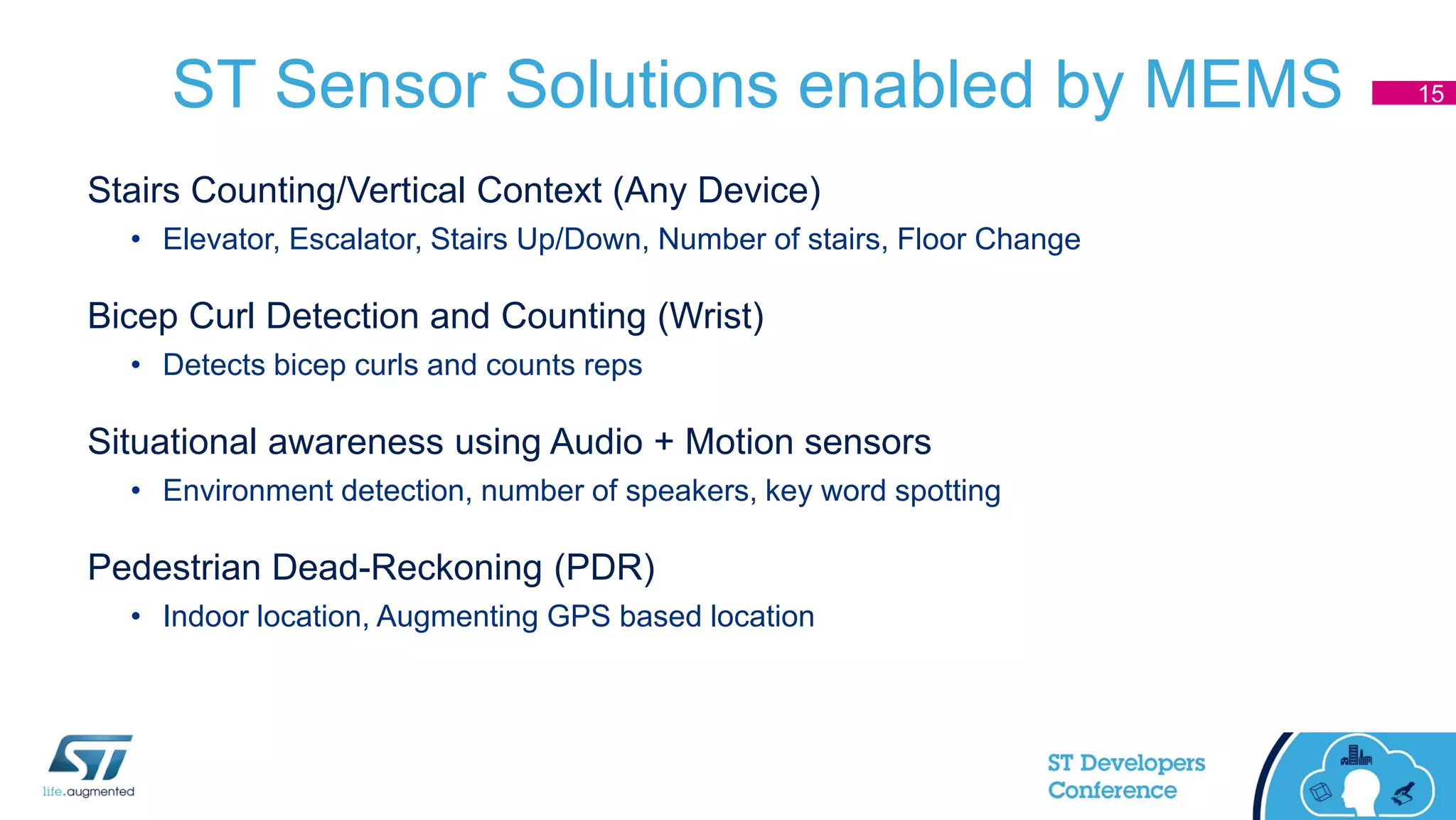 ST Sensor Solutions enabled by MEMS
Stairs Counting/Vertical Context (Any Device)
• Elevator, Escalator, Stairs Up/Down, Number of stairs, Floor Change
Bicep Curl Detection and Counting (Wrist)
• Detects bicep curls and counts reps
Situational awareness using Audio + Motion sensors
• Environment detection, number of speakers, key word spotting
Pedestrian Dead-Reckoning (PDR)
• Indoor location, Augmenting GPS based location
15
 