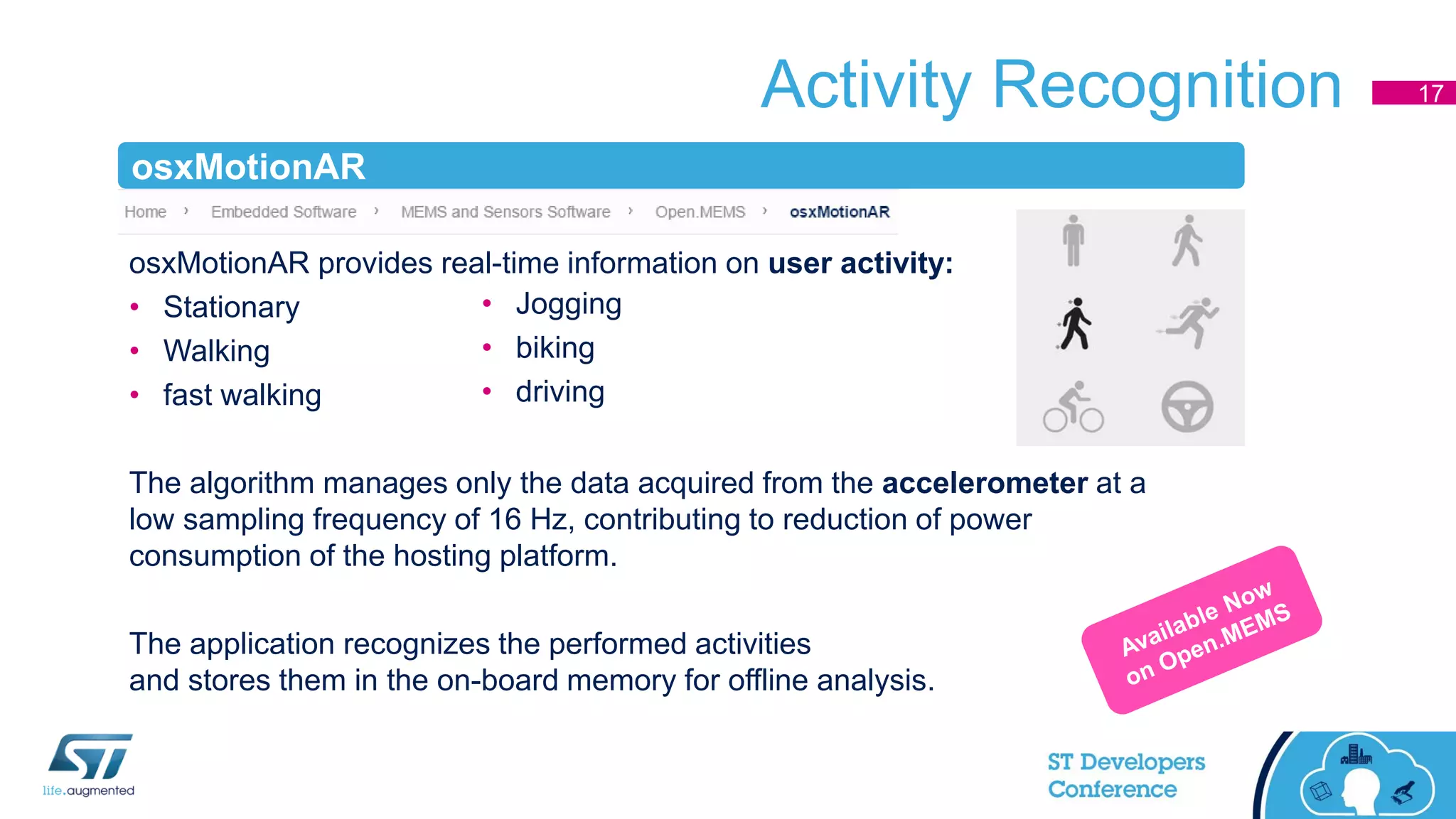 Activity Recognition 17
osxMotionAR provides real-time information on user activity:
• Stationary
• Walking
• fast walking
The algorithm manages only the data acquired from the accelerometer at a
low sampling frequency of 16 Hz, contributing to reduction of power
consumption of the hosting platform.
The application recognizes the performed activities
and stores them in the on-board memory for offline analysis.
• Jogging
• biking
• driving
osxMotionAR
 