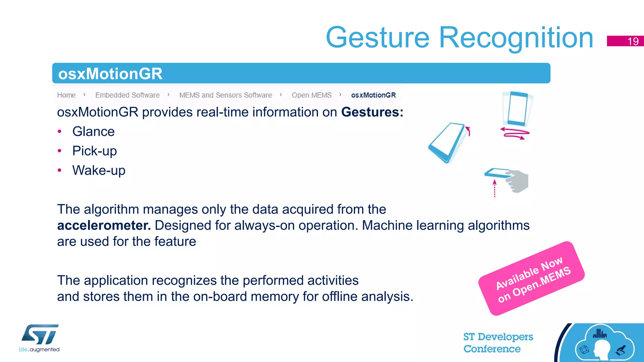 Gesture Recognition
osxMotionGR provides real-time information on Gestures:
• Glance
• Pick-up
• Wake-up
The algorithm manages only the data acquired from the
accelerometer. Designed for always-on operation. Machine learning algorithms
are used for the feature
The application recognizes the performed activities
and stores them in the on-board memory for offline analysis.
19
osxMotionGR
 