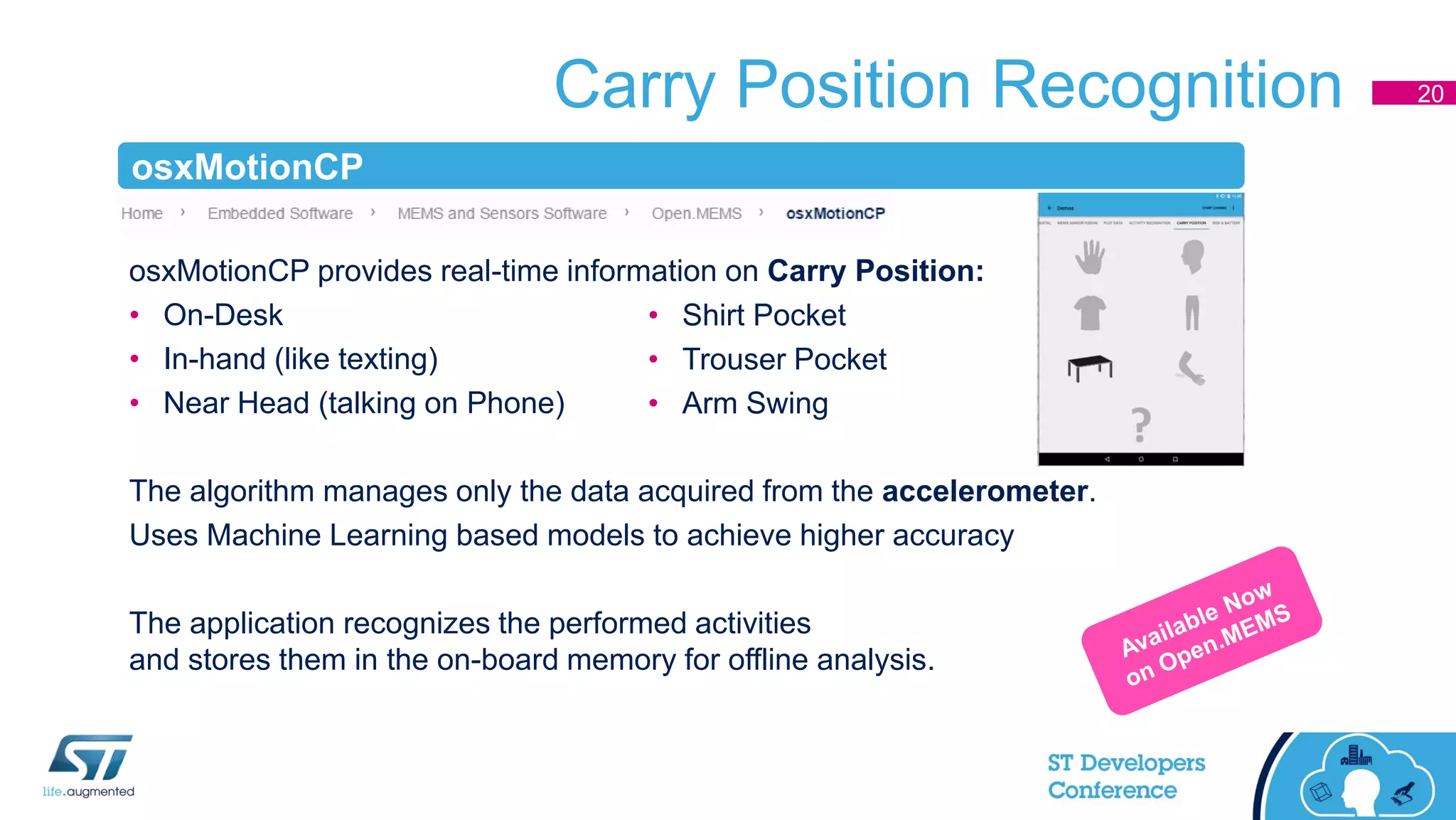 Carry Position Recognition
osxMotionCP provides real-time information on Carry Position:
• On-Desk
• In-hand (like texting)
• Near Head (talking on Phone)
The algorithm manages only the data acquired from the accelerometer.
Uses Machine Learning based models to achieve higher accuracy
The application recognizes the performed activities
and stores them in the on-board memory for offline analysis.
• Shirt Pocket
• Trouser Pocket
• Arm Swing
20
osxMotionCP
 